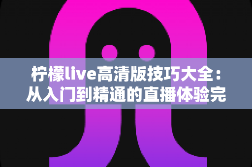 柠檬live高清版技巧大全:从入门到精通的直播体验完全指南 柠檬live高清版技巧大全:从入门到精通的直播体验完全指南