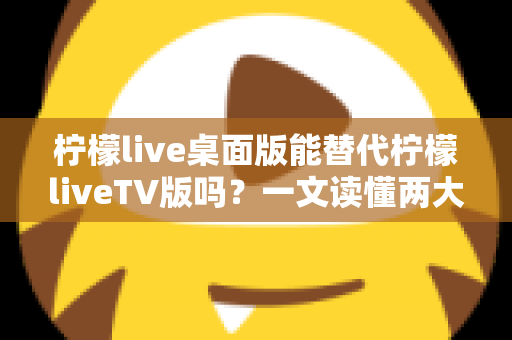 柠檬live桌面版能替代柠檬liveTV版吗?一文读懂两大版本差异与最佳选择方案 柠檬live桌面版能替代柠檬liveTV版吗?一文读懂两大版本差异与最佳选择方案