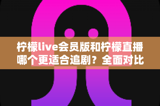 柠檬live会员版和柠檬直播哪个更适合追剧？全面对比帮你找到最佳追剧神器