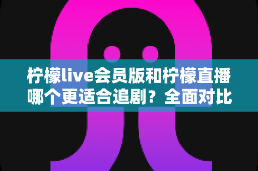 柠檬live会员版和柠檬直播哪个更适合追剧？全面对比帮你找到最佳追剧神器
