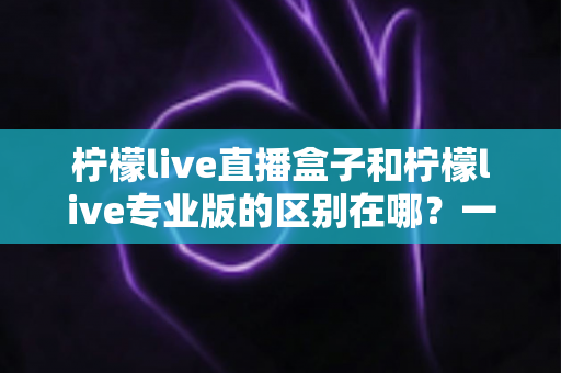 柠檬live直播盒子和柠檬live专业版的区别在哪?一篇看懂两者差异与选购指南 柠檬live直播盒子和柠檬live专业版的区别在哪?一篇看懂两者差异与选购指南