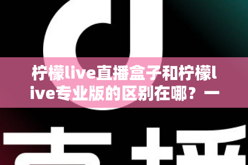 柠檬live直播盒子和柠檬live专业版的区别在哪？一篇看懂两者差异与选购指南