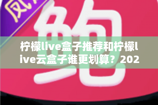 柠檬live盒子推荐和柠檬live云盒子谁更划算?2025年最全选购指南与深度性价比分析 柠檬live盒子推荐和柠檬live云盒子谁更划算?2025年最全选购指南与深度性价比分析