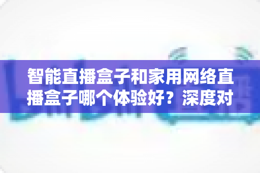 智能直播盒子和家用网络直播盒子哪个体验好？深度对比解析帮你选对设备不踩坑