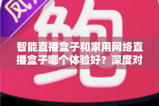智能直播盒子和家用网络直播盒子哪个体验好？深度对比解析帮你选对设备不踩坑