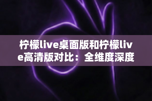 柠檬live桌面版和柠檬live高清版对比:全维度深度解析,帮你选出最合适的观看方案 柠檬live桌面版和柠檬live高清版对比:全维度深度解析,帮你选出最合适的观看方案