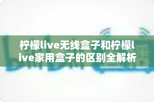 柠檬live无线盒子和柠檬live家用盒子的区别全解析：选购前必读的深度对比指南