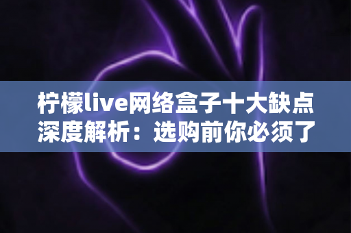 柠檬live网络盒子十大缺点深度解析：选购前你必须了解的十大问题