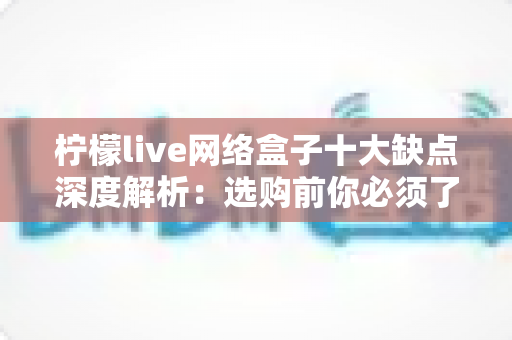 柠檬live网络盒子十大缺点深度解析：选购前你必须了解的十大问题