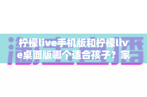 柠檬live手机版和柠檬live桌面版哪个适合孩子?家长必看的全面对比与安全选择指南 柠檬live手机版和柠檬live桌面版哪个适合孩子?家长必看的全面对比与安全选择指南