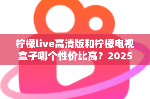 柠檬live高清版和柠檬电视盒子哪个性价比高？2025年最全对比评测与选购避坑指南