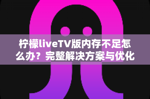 柠檬liveTV版内存不足怎么办？完整解决方案与优化技巧一网打尽