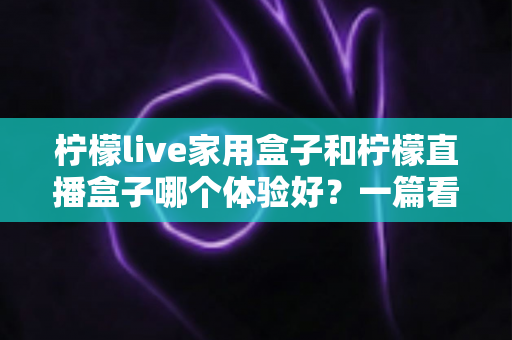 柠檬live家用盒子和柠檬直播盒子哪个体验好？一篇看懂两者差异的实用选购指南
