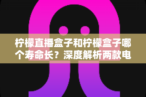 柠檬直播盒子和柠檬盒子哪个寿命长？深度解析两款电视盒子的耐用性与选购攻略
