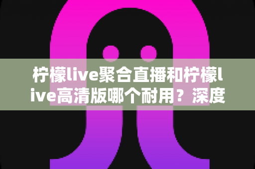 柠檬live聚合直播和柠檬live高清版哪个耐用？深度对比与长期使用指南