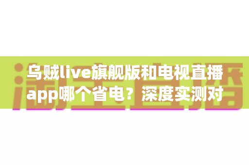 乌贼live旗舰版和电视直播app哪个省电?深度实测对比助你选对省电直播神器 乌贼live旗舰版和电视直播app哪个省电?深度实测对比助你选对省电直播神器