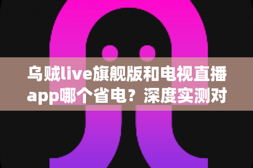 乌贼live旗舰版和电视直播app哪个省电?深度实测对比助你选对省电直播神器 乌贼live旗舰版和电视直播app哪个省电?深度实测对比助你选对省电直播神器