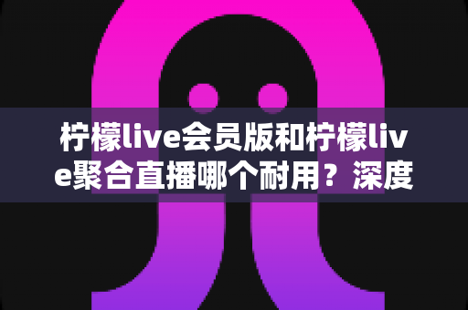 柠檬live会员版和柠檬live聚合直播哪个耐用？深度对比解析帮你选对长期使用版本