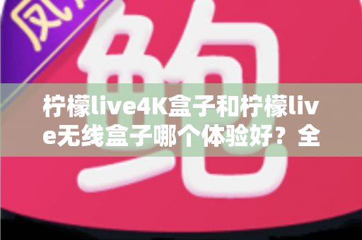 柠檬live4K盒子和柠檬live无线盒子哪个体验好？全面对比帮你选对不选贵