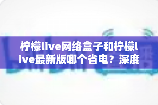 柠檬live网络盒子和柠檬live最新版哪个省电?深度功耗对比分析,帮你选对省电方案 柠檬live网络盒子和柠檬live最新版哪个省电?深度功耗对比分析,帮你选对省电方案