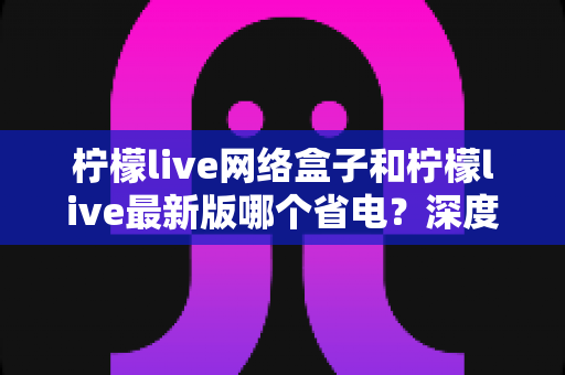 柠檬live网络盒子和柠檬live最新版哪个省电?深度功耗对比分析,帮你选对省电方案 柠檬live网络盒子和柠檬live最新版哪个省电?深度功耗对比分析,帮你选对省电方案