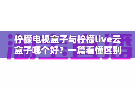 柠檬电视盒子与柠檬live云盒子哪个好?一篇看懂区别的深度选购指南 柠檬电视盒子与柠檬live云盒子哪个好?一篇看懂区别的深度选购指南