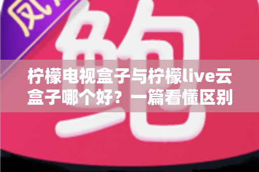 柠檬电视盒子与柠檬live云盒子哪个好?一篇看懂区别的深度选购指南 柠檬电视盒子与柠檬live云盒子哪个好?一篇看懂区别的深度选购指南