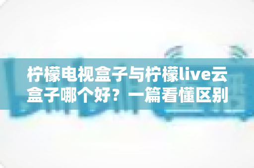 柠檬电视盒子与柠檬live云盒子哪个好？一篇看懂区别的深度选购指南