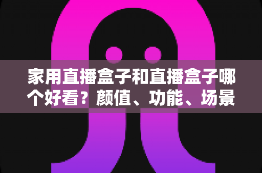 家用直播盒子和直播盒子哪个好看?颜值、功能、场景全维度对比,一篇帮你选对直播设备的实用指南 家用直播盒子和直播盒子哪个好看?颜值、功能、场景全维度对比,一篇帮你选对直播设备的实用指南