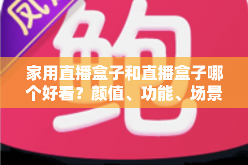 家用直播盒子和直播盒子哪个好看？颜值、功能、场景全维度对比，一篇帮你选对直播设备的实用指南