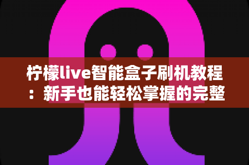 柠檬live智能盒子刷机教程：新手也能轻松掌握的完整刷机指南