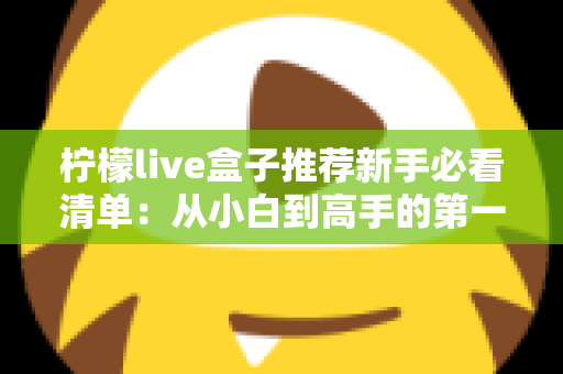 柠檬live盒子推荐新手必看清单:从小白到高手的第一份选购与使用全攻略 柠檬live盒子推荐新手必看清单:从小白到高手的第一份选购与使用全攻略