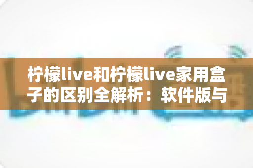 柠檬live和柠檬live家用盒子的区别全解析:软件版与硬件盒子怎么选?一篇看懂 柠檬live和柠檬live家用盒子的区别全解析:软件版与硬件盒子怎么选?一篇看懂