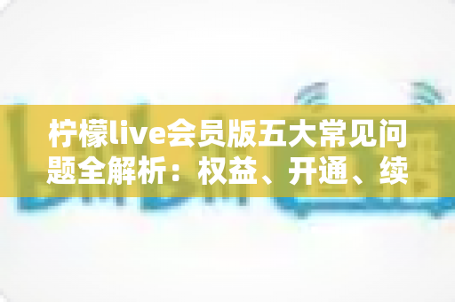 柠檬live会员版五大常见问题全解析:权益、开通、续费与售后一文读懂 柠檬live会员版五大常见问题全解析:权益、开通、续费与售后一文读懂