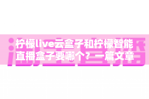 柠檬live云盒子和柠檬智能直播盒子要哪个？一篇文章帮你选对直播设备