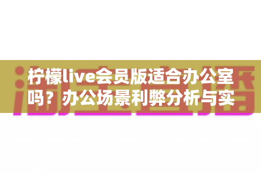 柠檬live会员版适合办公室吗?办公场景利弊分析与实用使用指南全解析 柠檬live会员版适合办公室吗?办公场景利弊分析与实用使用指南全解析