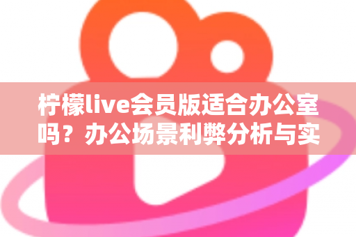 柠檬live会员版适合办公室吗?办公场景利弊分析与实用使用指南全解析 柠檬live会员版适合办公室吗?办公场景利弊分析与实用使用指南全解析