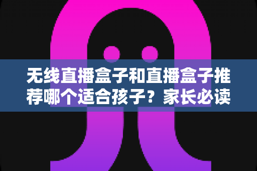无线直播盒子和直播盒子推荐哪个适合孩子？家长必读的完整选购指南与安全建议
