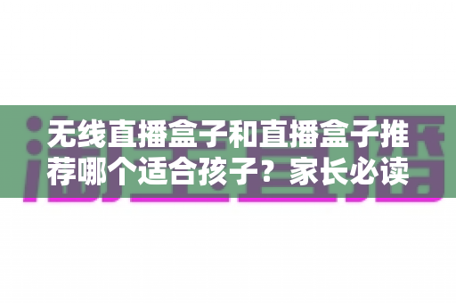 无线直播盒子和直播盒子推荐哪个适合孩子？家长必读的完整选购指南与安全建议