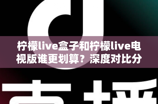 柠檬live盒子和柠檬live电视版谁更划算？深度对比分析与选购避坑指南