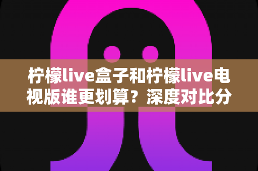 柠檬live盒子和柠檬live电视版谁更划算？深度对比分析与选购避坑指南