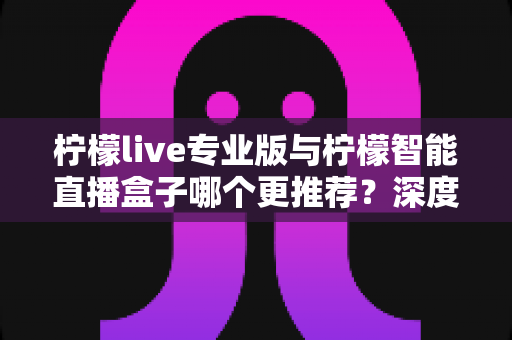 柠檬live专业版与柠檬智能直播盒子哪个更推荐?深度对比分析与选购指南 柠檬live专业版与柠檬智能直播盒子哪个更推荐?深度对比分析与选购指南
