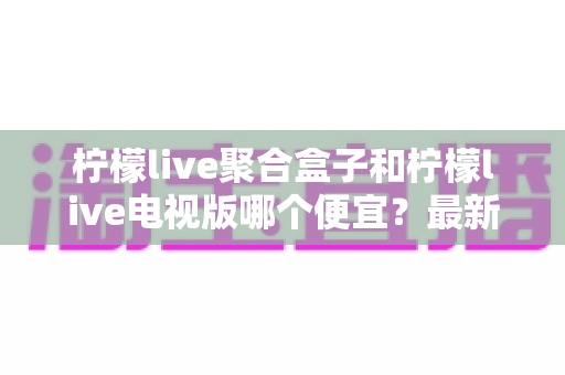 柠檬live聚合盒子和柠檬live电视版哪个便宜？最新价格对比与省钱选购全攻略