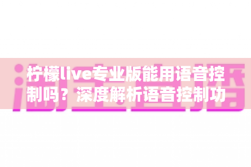 柠檬live专业版能用语音控制吗?深度解析语音控制功能、设置方法与使用技巧全指南 柠檬live专业版能用语音控制吗?深度解析语音控制功能、设置方法与使用技巧全指南