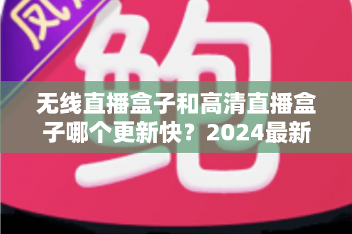 无线直播盒子和高清直播盒子哪个更新快?2024最新深度对比与选购全攻略 无线直播盒子和高清直播盒子哪个更新快?2024最新深度对比与选购全攻略