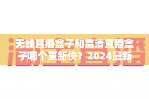无线直播盒子和高清直播盒子哪个更新快?2024最新深度对比与选购全攻略 无线直播盒子和高清直播盒子哪个更新快?2024最新深度对比与选购全攻略