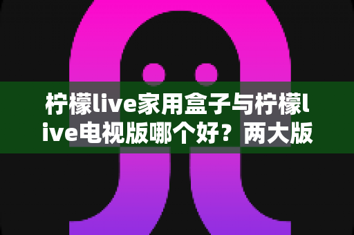柠檬live家用盒子与柠檬live电视版哪个好?两大版本全方位深度对比,帮你选对设备畅享大屏体验 柠檬live家用盒子与柠檬live电视版哪个好?两大版本全方位深度对比,帮你选对设备畅享大屏体验
