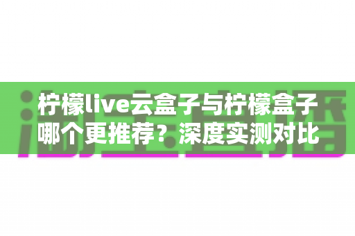 柠檬live云盒子与柠檬盒子哪个更推荐?深度实测对比与选购指南全解析 柠檬live云盒子与柠檬盒子哪个更推荐?深度实测对比与选购指南全解析