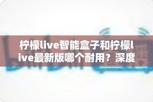 柠檬live智能盒子和柠檬live最新版哪个耐用？深度解析两者耐用性差异与实用选购指南