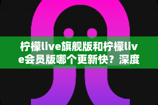 柠檬live旗舰版和柠檬live会员版哪个更新快？深度对比解析与选择全指南